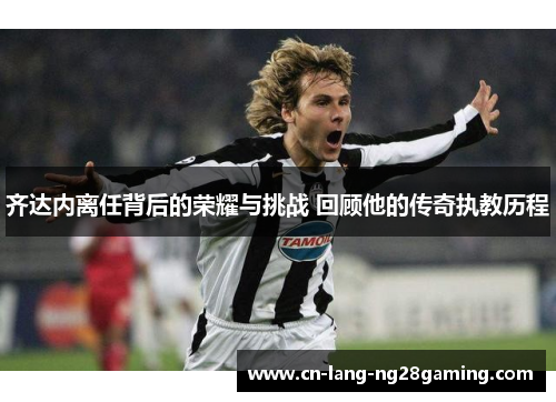 齐达内离任背后的荣耀与挑战 回顾他的传奇执教历程 齐达内离任背后的荣耀与挑战 回顾他的传奇执教历程