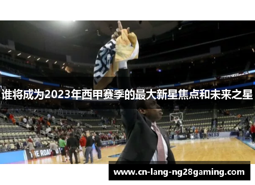 谁将成为2023年西甲赛季的最大新星焦点和未来之星