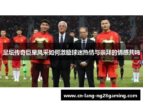 足坛传奇巨星风采如何激励球迷热情与崇拜的情感共鸣 足坛传奇巨星风采如何激励球迷热情与崇拜的情感共鸣