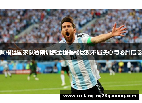 阿根廷国家队赛前训练全程揭秘展现不屈决心与必胜信念