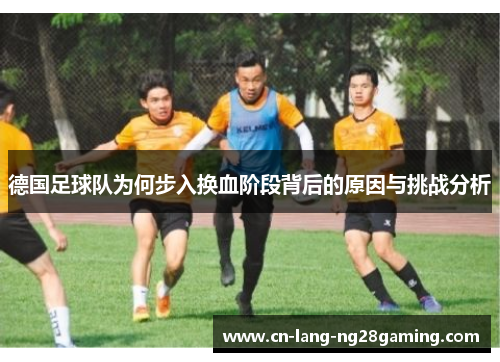 德国足球队为何步入换血阶段背后的原因与挑战分析 德国足球队为何步入换血阶段背后的原因与挑战分析