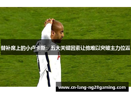 替补席上的小卢卡斯:五大关键因素让他难以突破主力位置 替补席上的小卢卡斯:五大关键因素让他难以突破主力位置