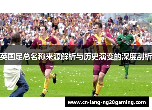 英国足总名称来源解析与历史演变的深度剖析 英国足总名称来源解析与历史演变的深度剖析