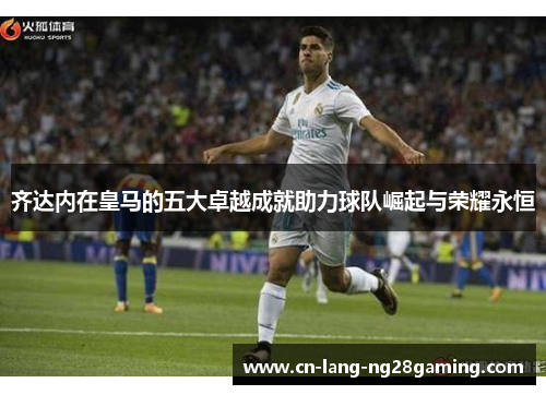 齐达内在皇马的五大卓越成就助力球队崛起与荣耀永恒 齐达内在皇马的五大卓越成就助力球队崛起与荣耀永恒