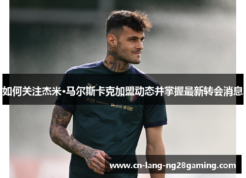 如何关注杰米·马尔斯卡克加盟动态并掌握最新转会消息