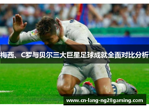 梅西、C罗与贝尔三大巨星足球成就全面对比分析 梅西、C罗与贝尔三大巨星足球成就全面对比分析