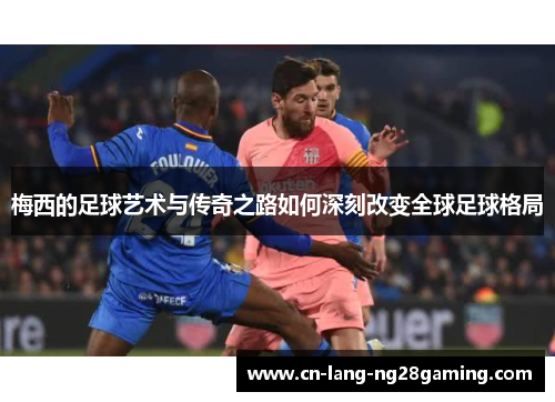 梅西的足球艺术与传奇之路如何深刻改变全球足球格局 梅西的足球艺术与传奇之路如何深刻改变全球足球格局