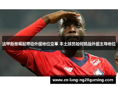 法甲新星崛起带动外援地位变革 本土球员如何挑战外援主导地位 法甲新星崛起带动外援地位变革 本土球员如何挑战外援主导地位