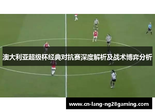 澳大利亚超级杯经典对抗赛深度解析及战术博弈分析