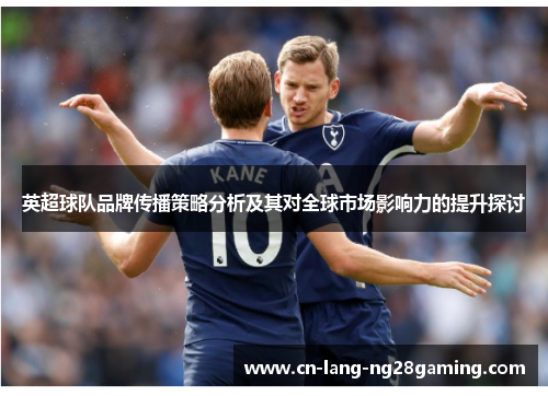 英超球队品牌传播策略分析及其对全球市场影响力的提升探讨 英超球队品牌传播策略分析及其对全球市场影响力的提升探讨