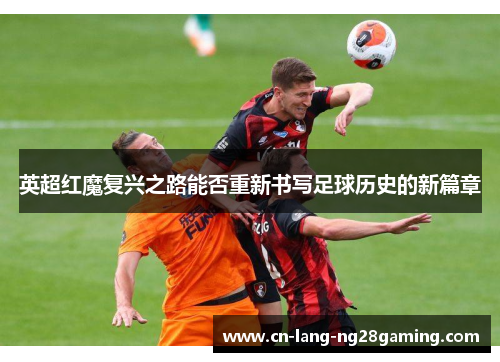 英超红魔复兴之路能否重新书写足球历史的新篇章 英超红魔复兴之路能否重新书写足球历史的新篇章