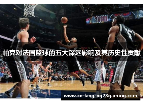 帕克对法国篮球的五大深远影响及其历史性贡献