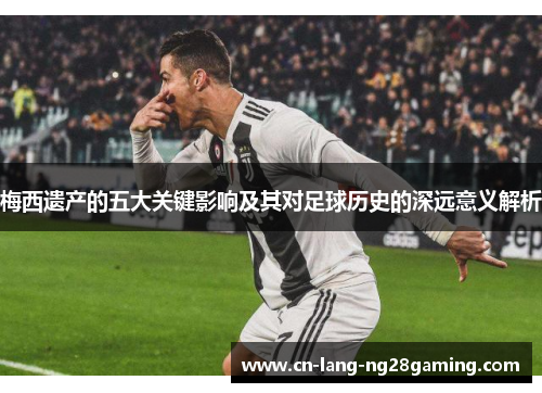 梅西遗产的五大关键影响及其对足球历史的深远意义解析