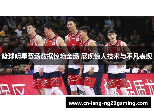 篮球明星赛场数据惊艳全场 展现惊人技术与不凡表现