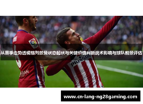 从赛季走势透视格列兹曼状态起伏与关键价值判断战术影响与球队前景评估