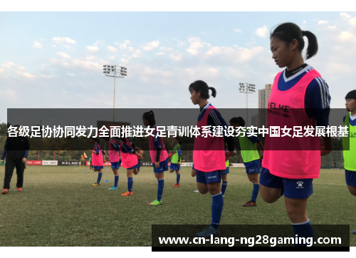 各级足协协同发力全面推进女足青训体系建设夯实中国女足发展根基 各级足协协同发力全面推进女足青训体系建设夯实中国女足发展根基
