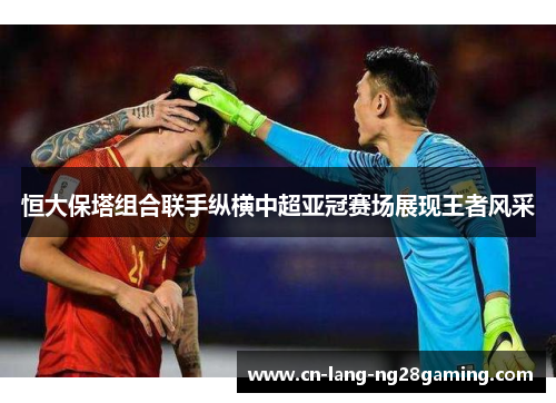 恒大保塔组合联手纵横中超亚冠赛场展现王者风采 恒大保塔组合联手纵横中超亚冠赛场展现王者风采