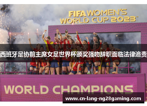 西班牙足协前主席女足世界杯颁奖强吻辞职面临法律追责