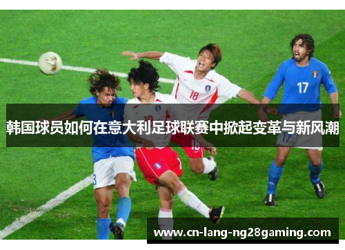 韩国球员如何在意大利足球联赛中掀起变革与新风潮