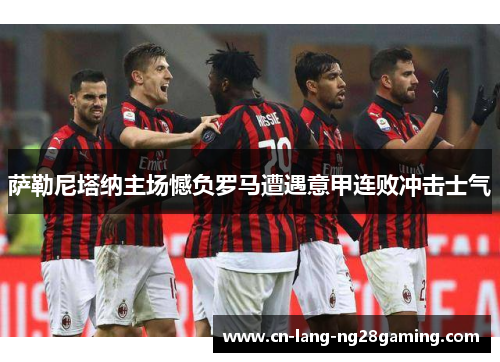 萨勒尼塔纳主场憾负罗马遭遇意甲连败冲击士气 萨勒尼塔纳主场憾负罗马遭遇意甲连败冲击士气