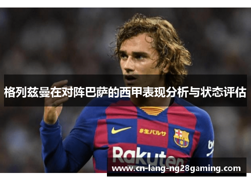格列兹曼在对阵巴萨的西甲表现分析与状态评估 格列兹曼在对阵巴萨的西甲表现分析与状态评估